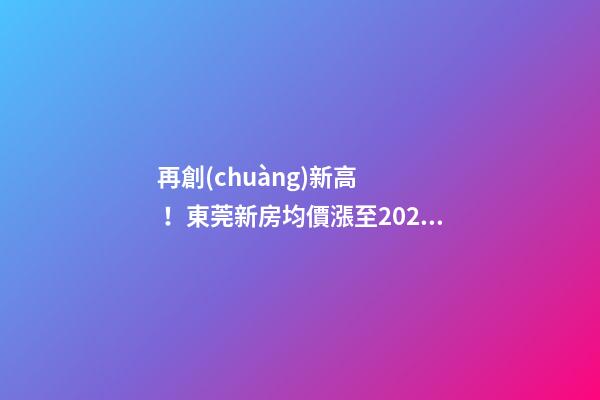 再創(chuàng)新高！東莞新房均價漲至20232元/m2！這個鎮(zhèn)周成交超百套！